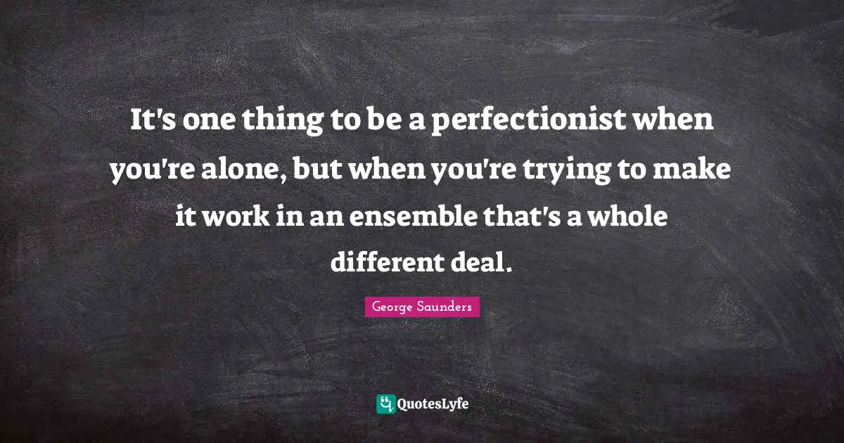It's one thing to be a perfectionist when you're alone, but when you're trying to make it work in an ensemble that's a whole different deal.
