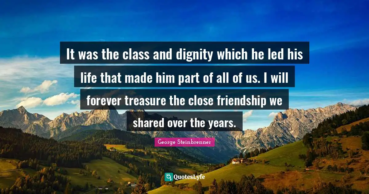 It was the class and dignity which he led his life that made him part of all of us. I will forever treasure the close friendship we shared over the years.