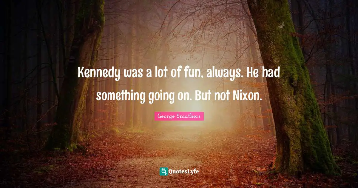Kennedy was a lot of fun, always. He had something going on. But not Nixon.