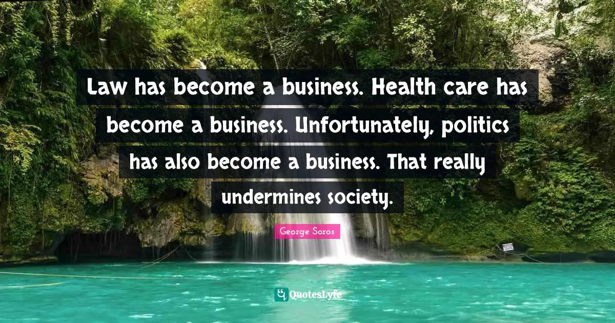 Law has become a business. Health care has become a business. Unfortunately, politics has also become a business. That really undermines society.