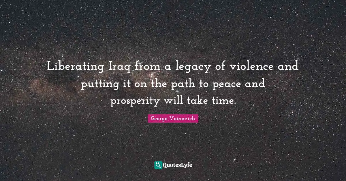 Liberating Iraq from a legacy of violence and putting it on the path to peace and prosperity will take time.
