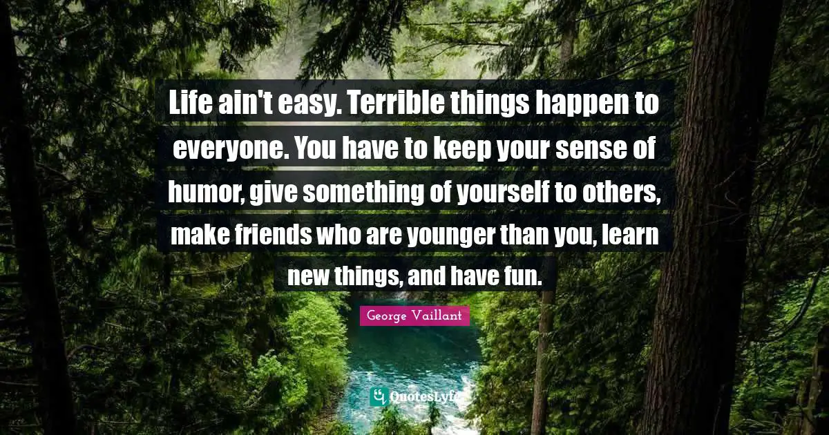 Life ain't easy. Terrible things happen to everyone. You have to keep your sense of humor, give something of yourself to others, make friends who are younger than you, learn new things, and have fun.