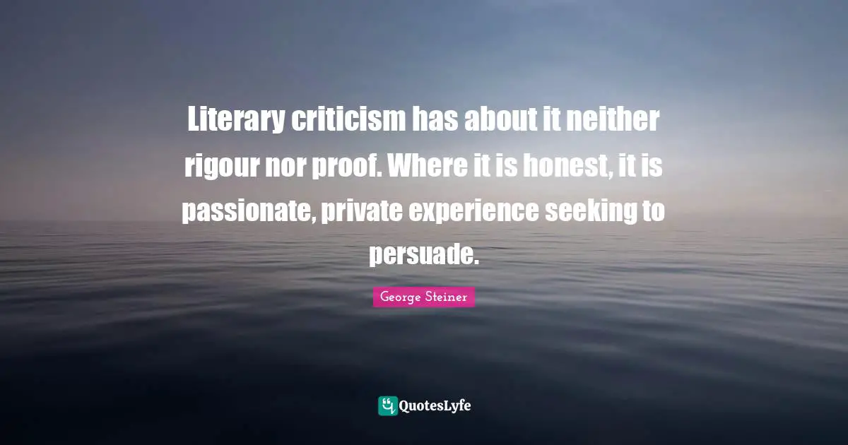 Literary criticism has about it neither rigour nor proof. Where it is honest, it is passionate, private experience seeking to persuade.