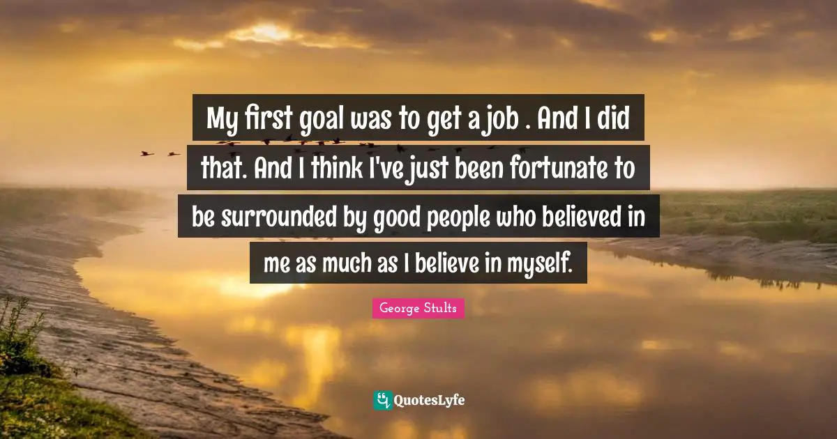 My first goal was to get a job . And I did that. And I think I've just been fortunate to be surrounded by good people who believed in me as much as I believe in myself.
