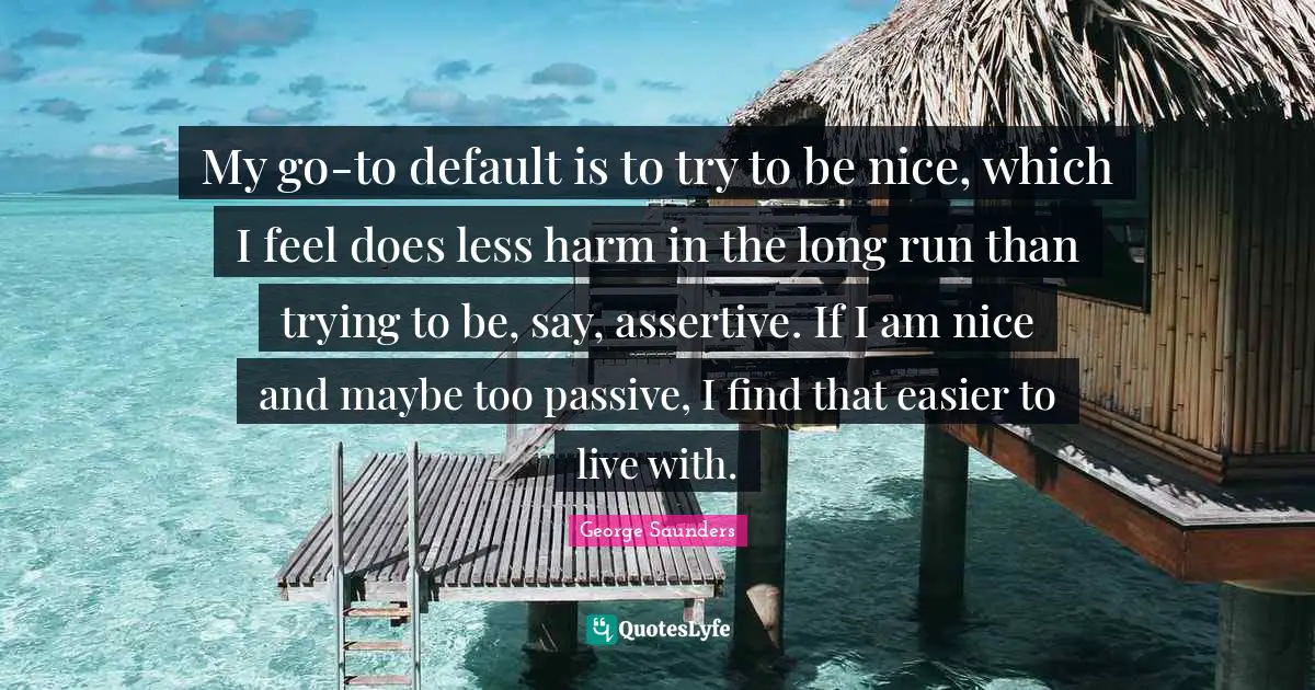 Be Assertive Quotes: "My go-to default is to try to be nice, which I feel does less harm in the long run than trying to be, say, assertive. If I am nice and maybe too passive, I find that easier to live with."