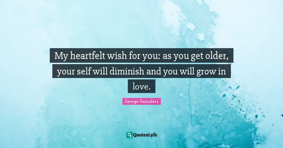 My heartfelt wish for you: as you get older, your self will diminish and you will grow in love.