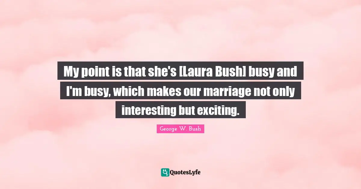 My point is that she's [Laura Bush] busy and I'm busy, which makes our marriage not only interesting but exciting.