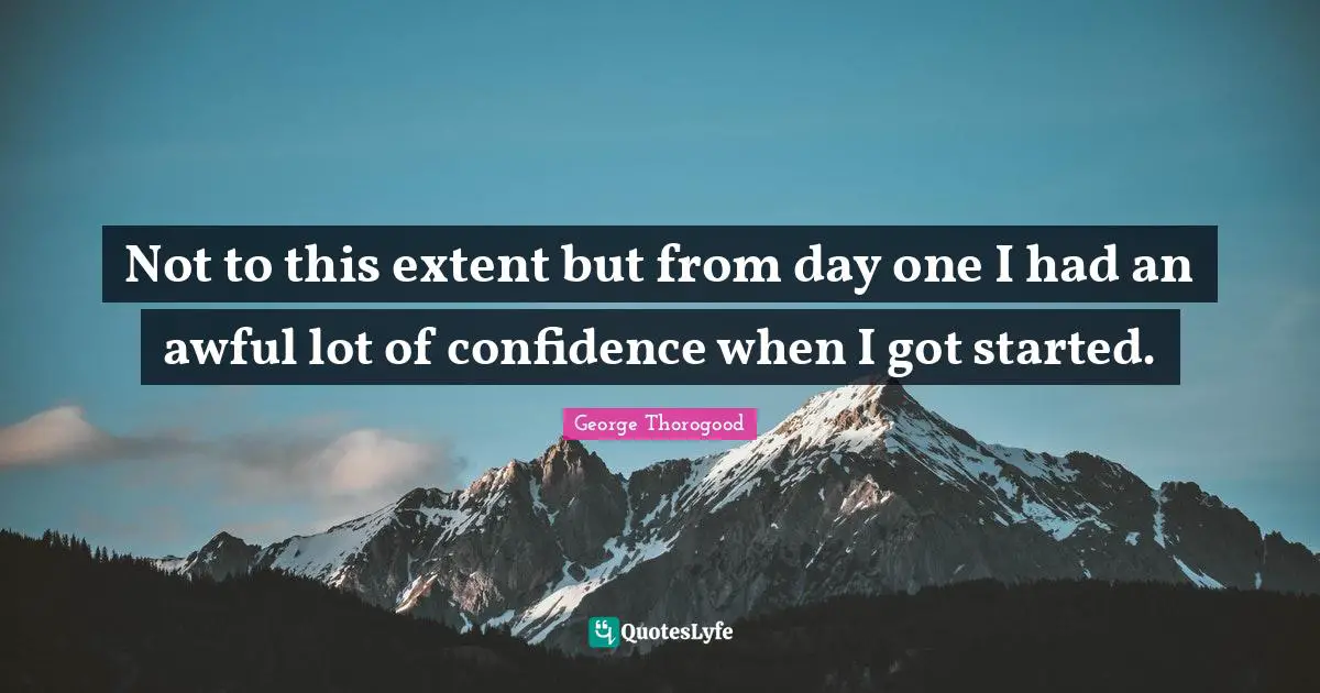 Not to this extent but from day one I had an awful lot of confidence when I got started.