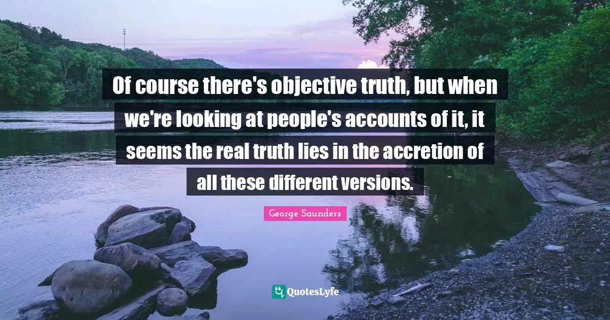 George Saunders Quotes: "Of course there's objective truth, but when we're looking at people's accounts of it, it seems the real truth lies in the accretion of all these different versions."