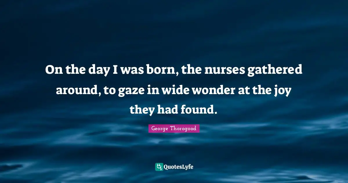 On the day I was born, the nurses gathered around, to gaze in wide wonder at the joy they had found.