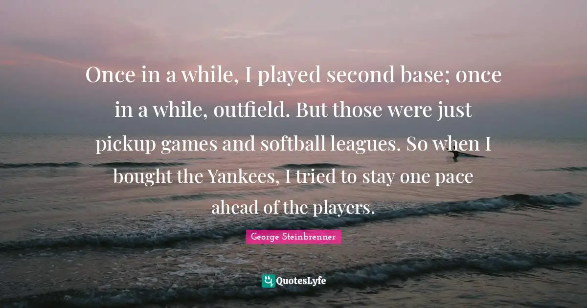 Once in a while, I played second base; once in a while, outfield. But those were just pickup games and softball leagues. So when I bought the Yankees, I tried to stay one pace ahead of the players.