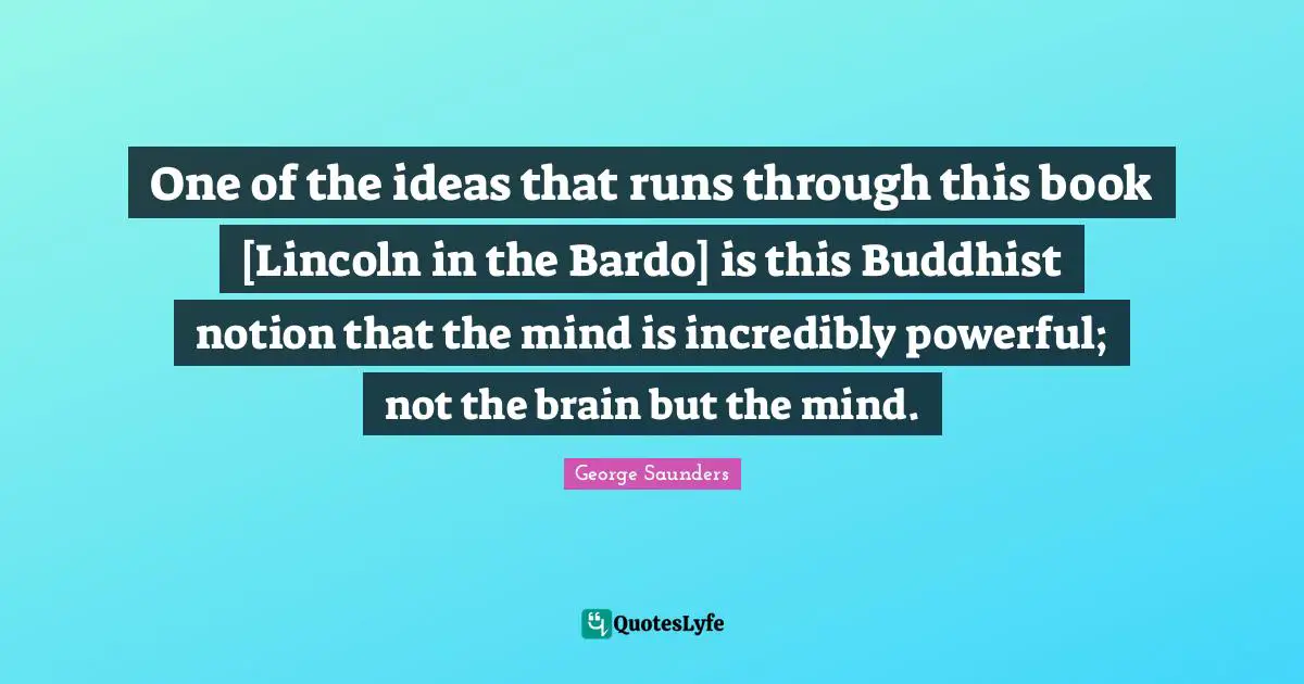 George Saunders Quotes: "One of the ideas that runs through this book [Lincoln in the Bardo] is this Buddhist notion that the mind is incredibly powerful; not the brain but the mind."