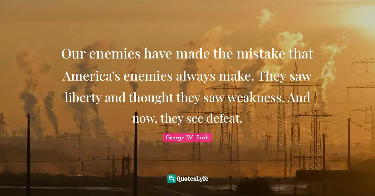George W. Bush Quotes: "Our enemies have made the mistake that America's enemies always make. They saw liberty and thought they saw weakness. And now, they see defeat."