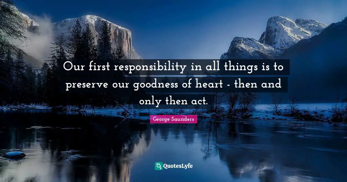 Our first responsibility in all things is to preserve our goodness of heart - then and only then act.