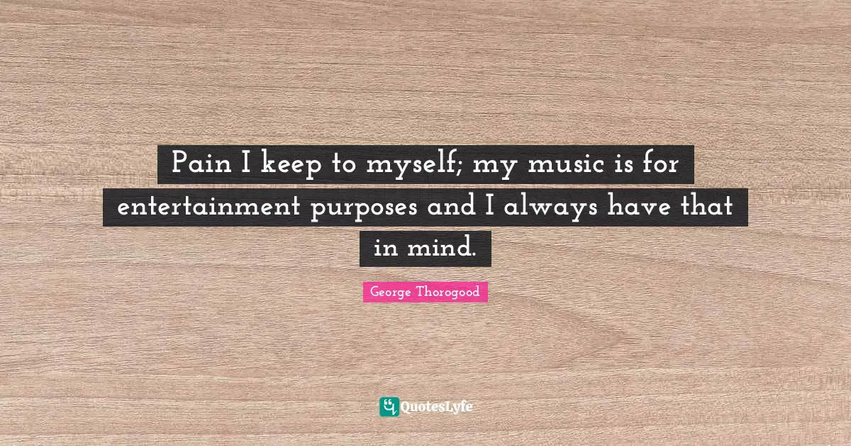 Pain I keep to myself; my music is for entertainment purposes and I always have that in mind.