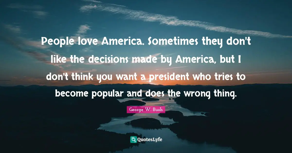 People love America. Sometimes they don't like the decisions made by America, but I don't think you want a president who tries to become popular and does the wrong thing.