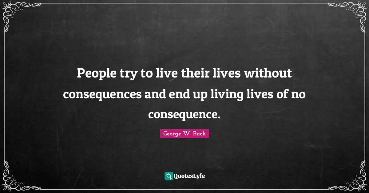 People try to live their lives without consequences and end up living lives of no consequence.