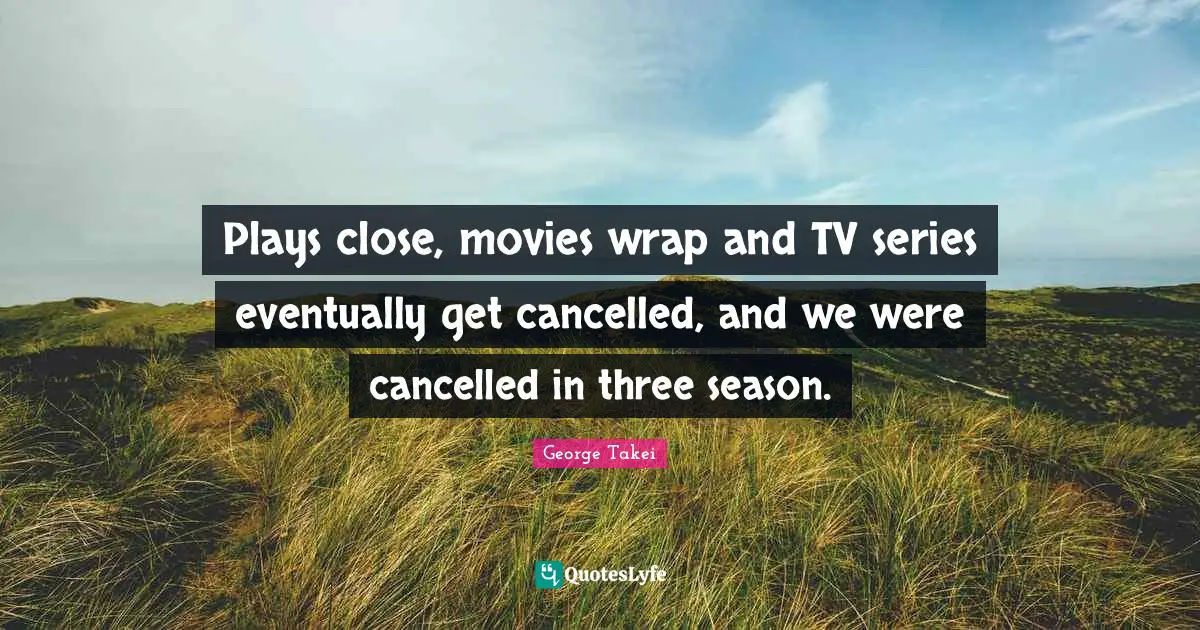 Plays close, movies wrap and TV series eventually get cancelled, and we were cancelled in three season.