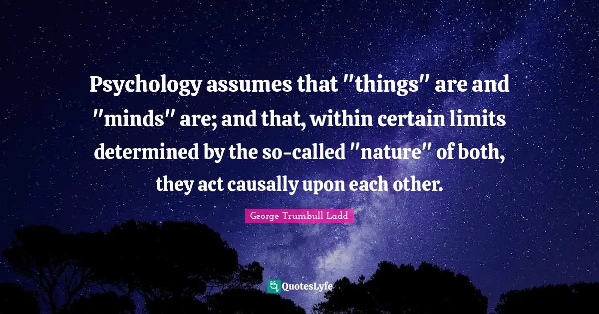 Psychology assumes that "things" are and "minds" are; and that, within certain limits determined by the so-called "nature" of both, they act causally upon each other.