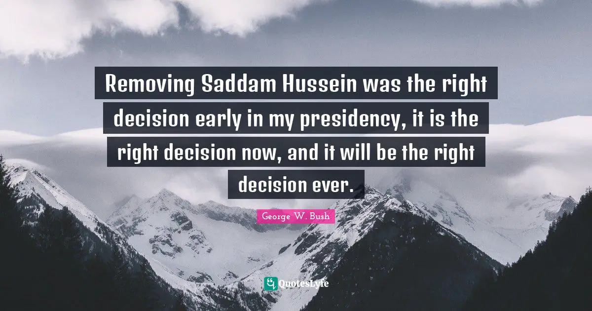 Bushism Quotes: "Removing Saddam Hussein was the right decision early in my presidency, it is the right decision now, and it will be the right decision ever."