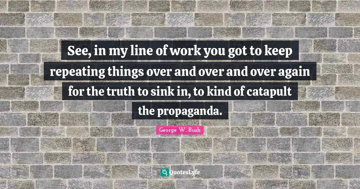 George W. Bush Quotes: "See, in my line of work you got to keep repeating things over and over and over again for the truth to sink in, to kind of catapult the propaganda."