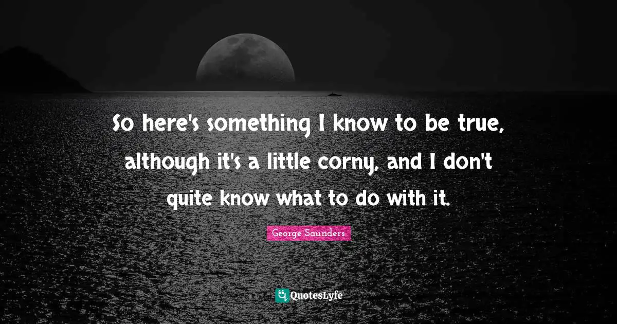George Saunders Quotes: "So here's something I know to be true, although it's a little corny, and I don't quite know what to do with it."