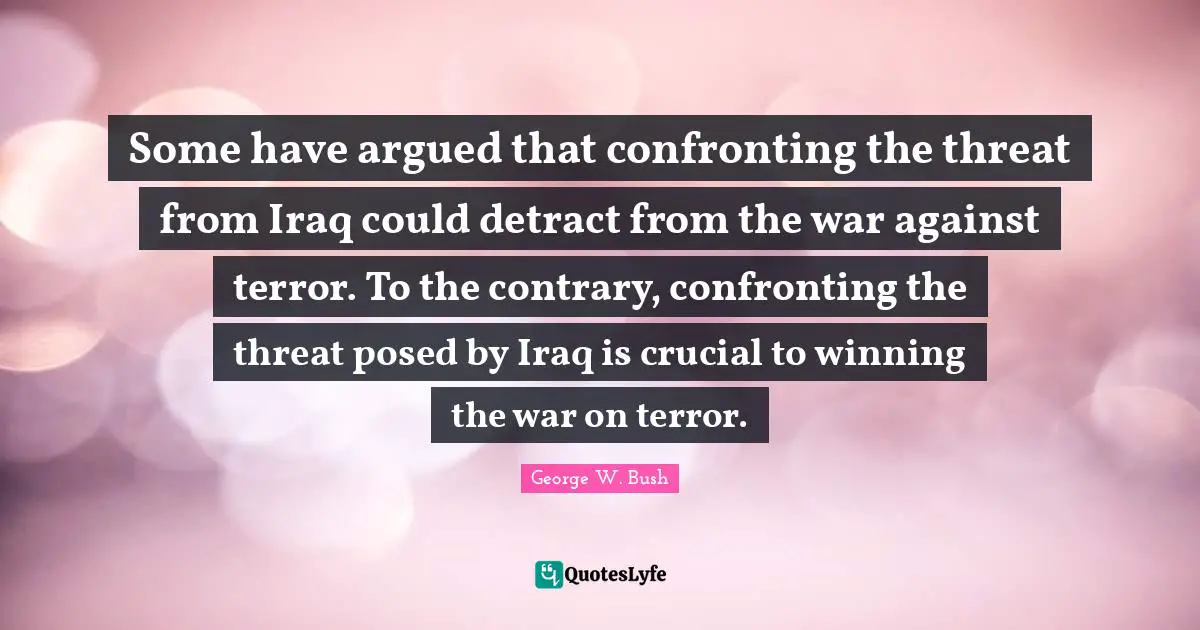 Some have argued that confronting the threat from Iraq could detract from the war against terror. To the contrary, confronting the threat posed by Iraq is crucial to winning the war on terror.