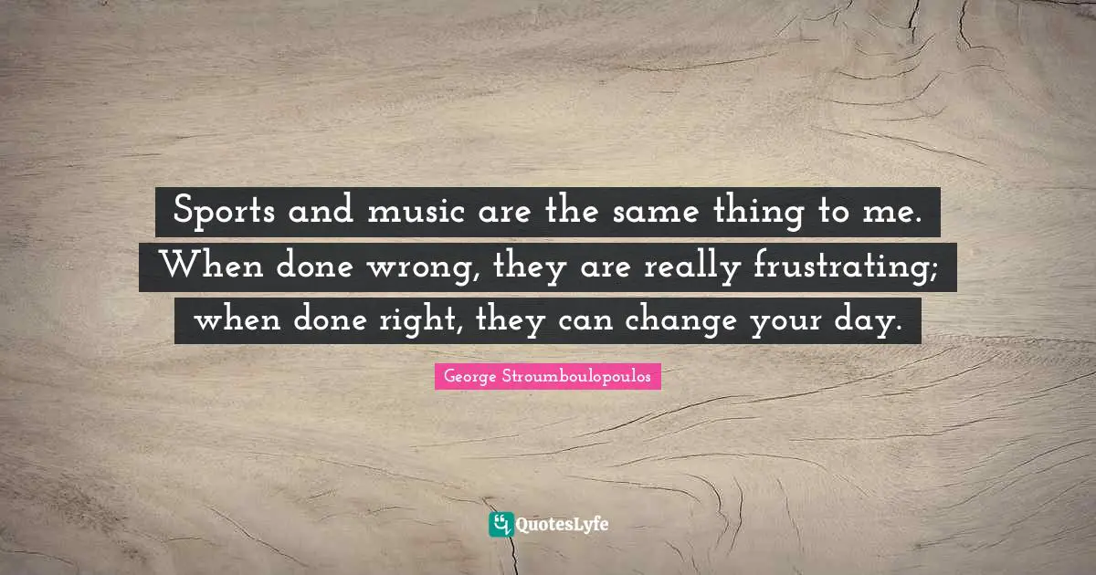 Sports and music are the same thing to me. When done wrong, they are really frustrating; when done right, they can change your day.