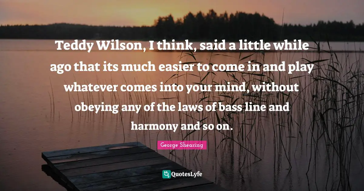 Mr Wilson Quotes: "Teddy Wilson, I think, said a little while ago that its much easier to come in and play whatever comes into your mind, without obeying any of the laws of bass line and harmony and so on."
