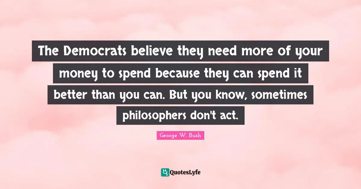 The Democrats believe they need more of your money to spend because they can spend it better than you can. But you know, sometimes philosophers don't act.