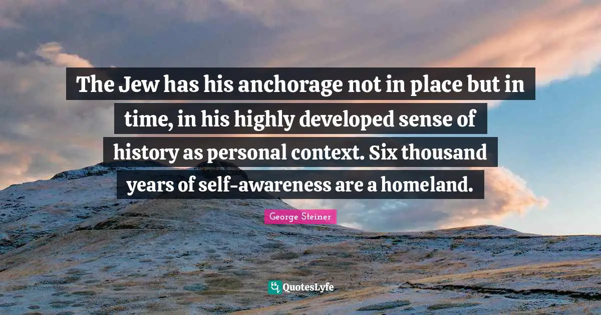 The Jew has his anchorage not in place but in time, in his highly developed sense of history as personal context. Six thousand years of self-awareness are a homeland.