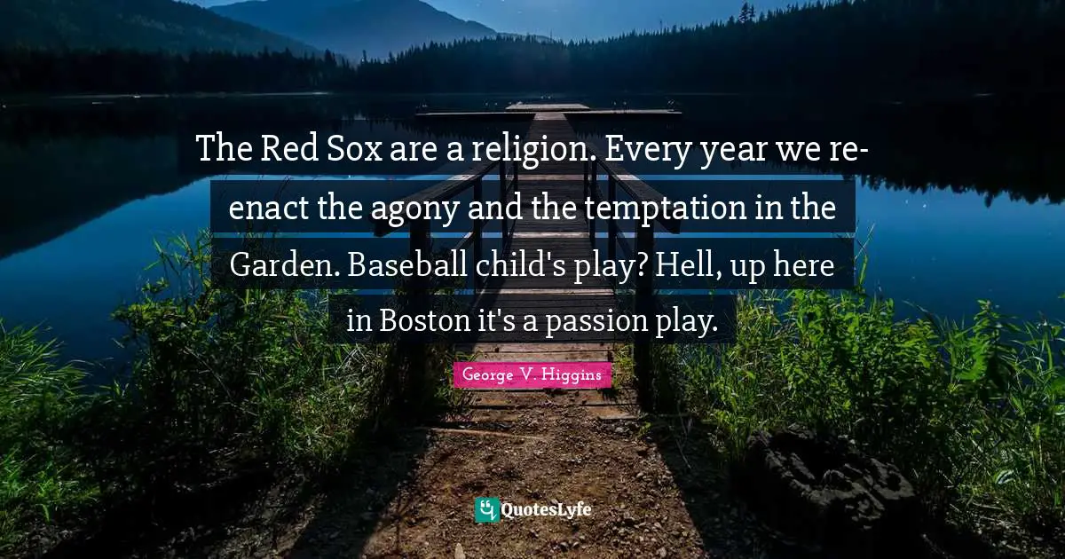 The Red Sox are a religion. Every year we re-enact the agony and the temptation in the Garden. Baseball child's play? Hell, up here in Boston it's a passion play.