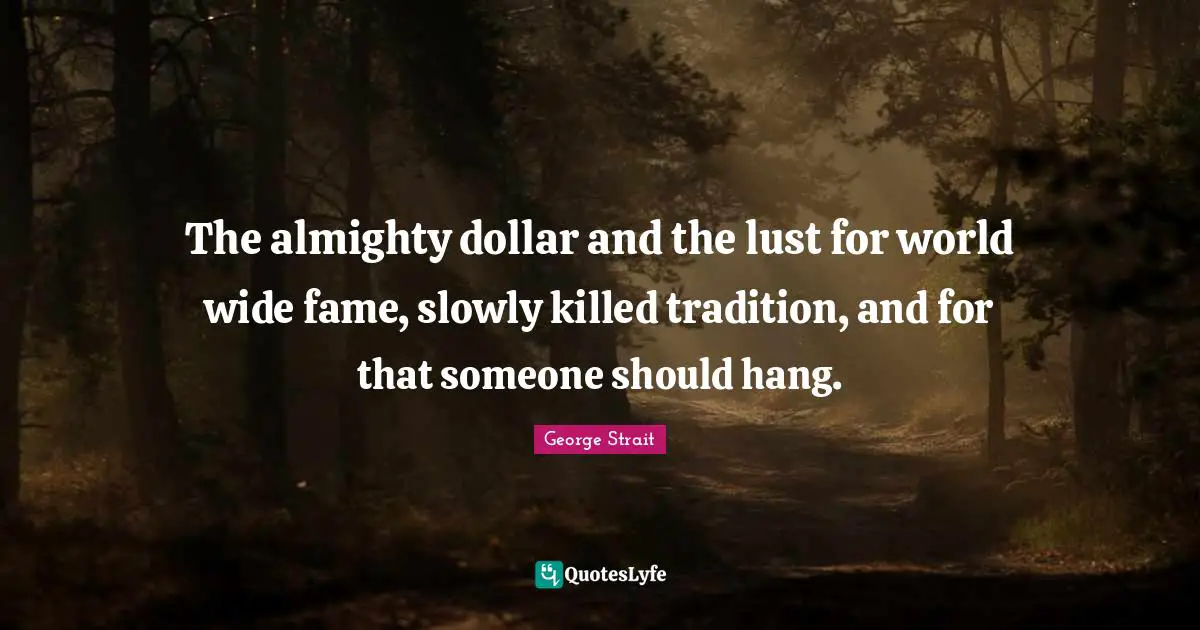 George Strait Quotes: "The almighty dollar and the lust for world wide fame, slowly killed tradition, and for that someone should hang."