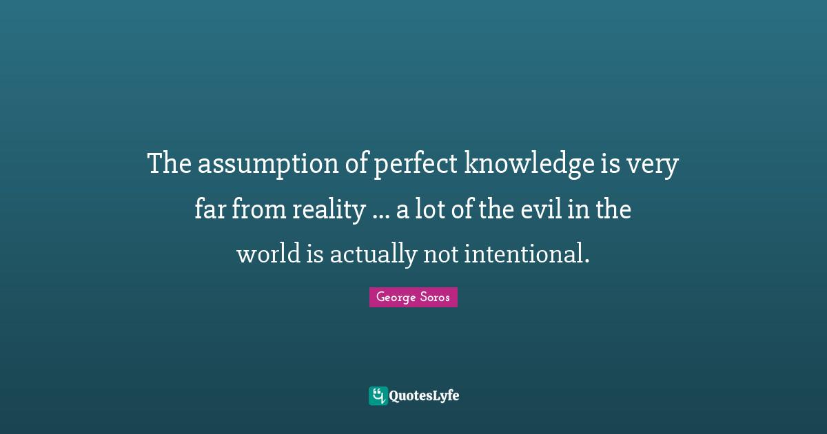 The assumption of perfect knowledge is very far from reality ... a lot of the evil in the world is actually not intentional.