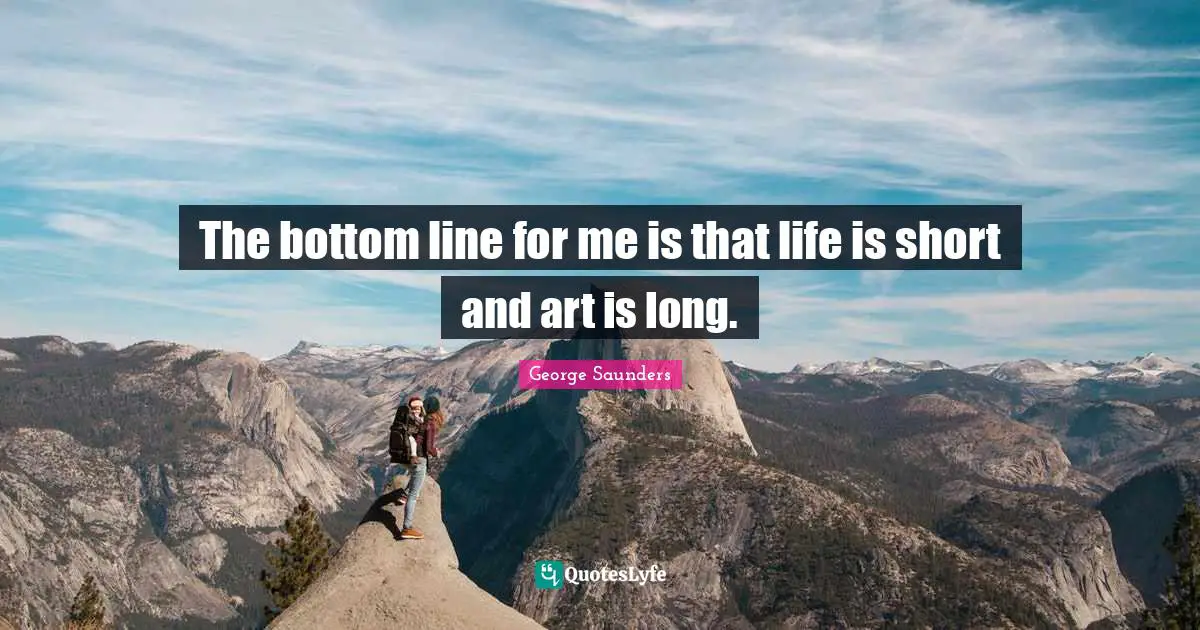 The bottom line for me is that life is short and art is long.