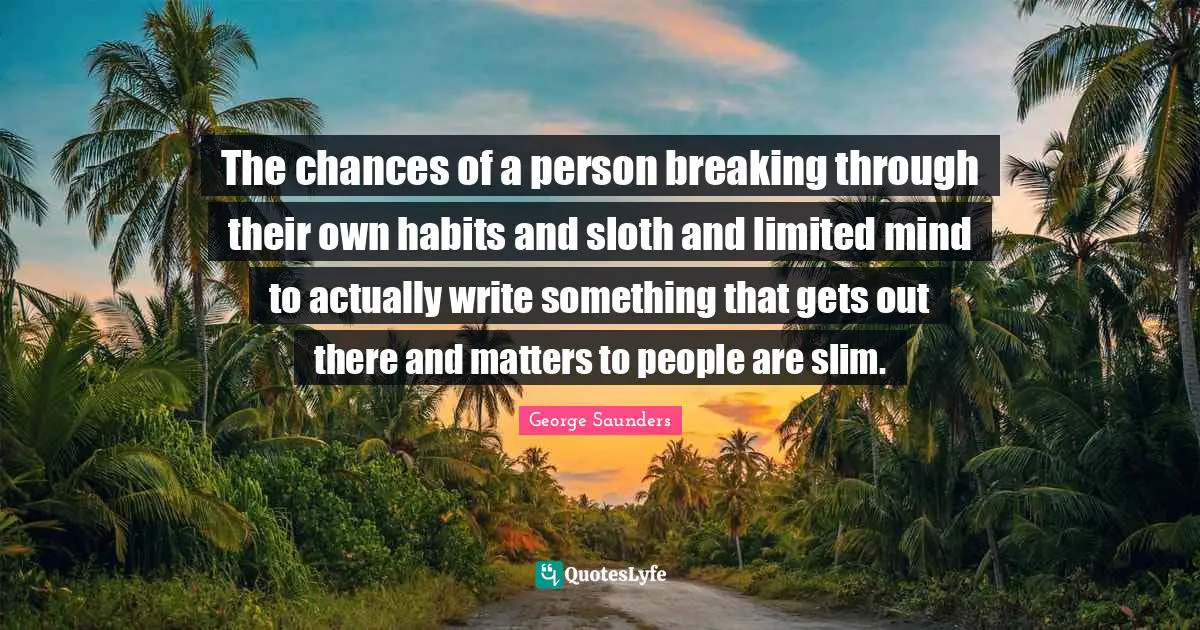 The chances of a person breaking through their own habits and sloth and limited mind to actually write something that gets out there and matters to people are slim.