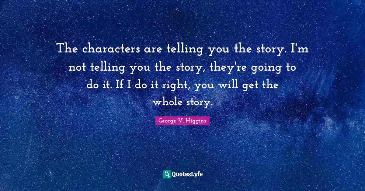 The characters are telling you the story. I'm not telling you the story, they're going to do it. If I do it right, you will get the whole story.