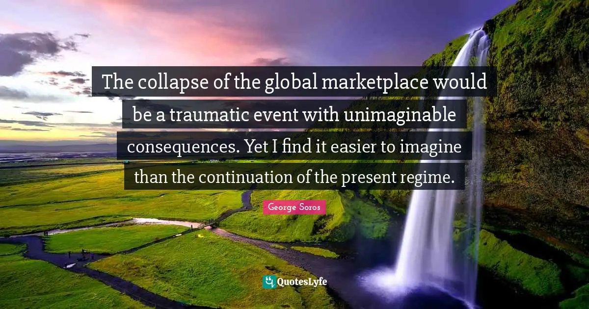Unimaginable Quotes: "The collapse of the global marketplace would be a traumatic event with unimaginable consequences. Yet I find it easier to imagine than the continuation of the present regime."