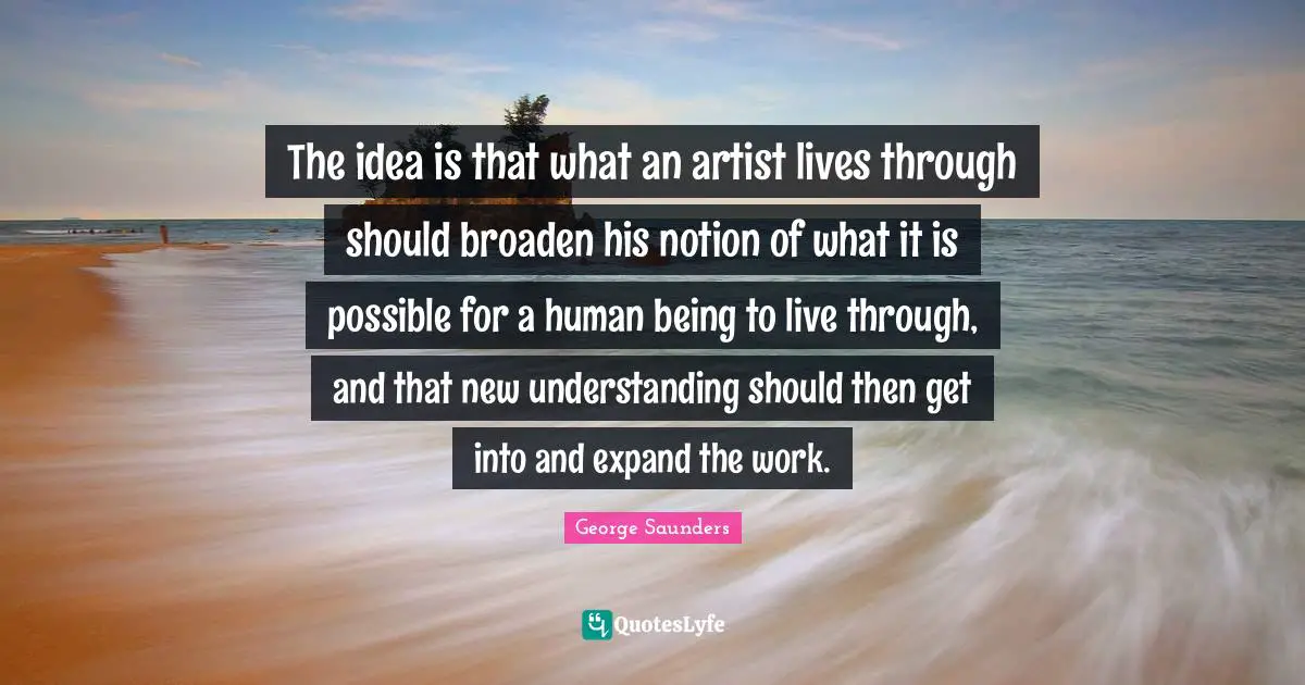 George Saunders Quotes: "The idea is that what an artist lives through should broaden his notion of what it is possible for a human being to live through, and that new understanding should then get into and expand the work."