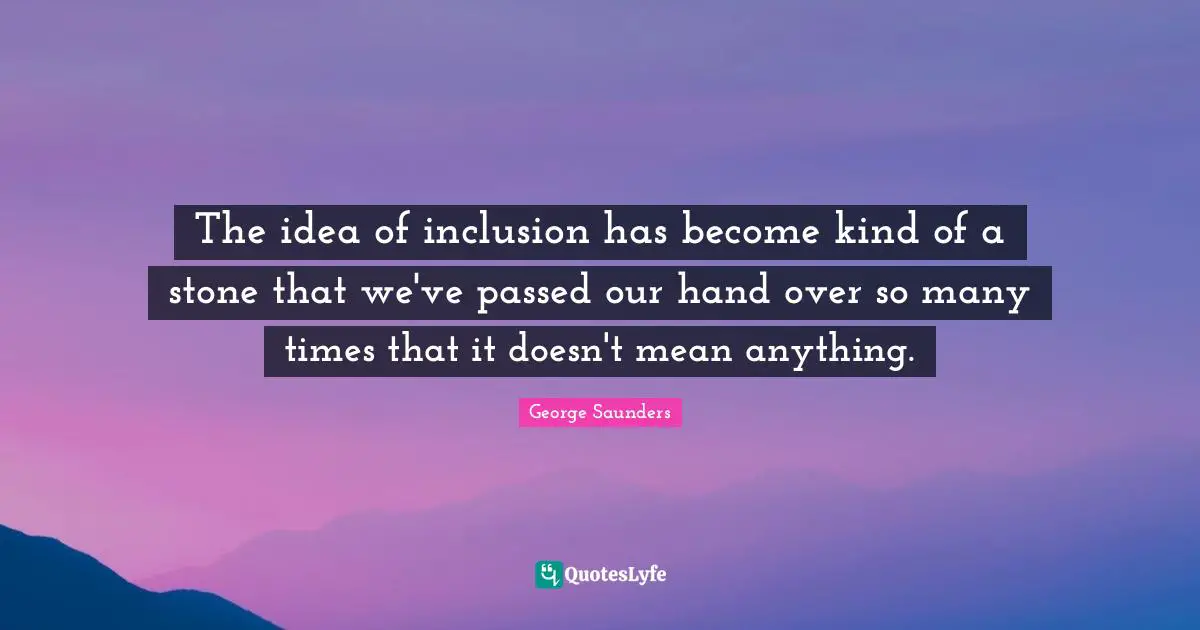 George Saunders Quotes: "The idea of inclusion has become kind of a stone that we've passed our hand over so many times that it doesn't mean anything."