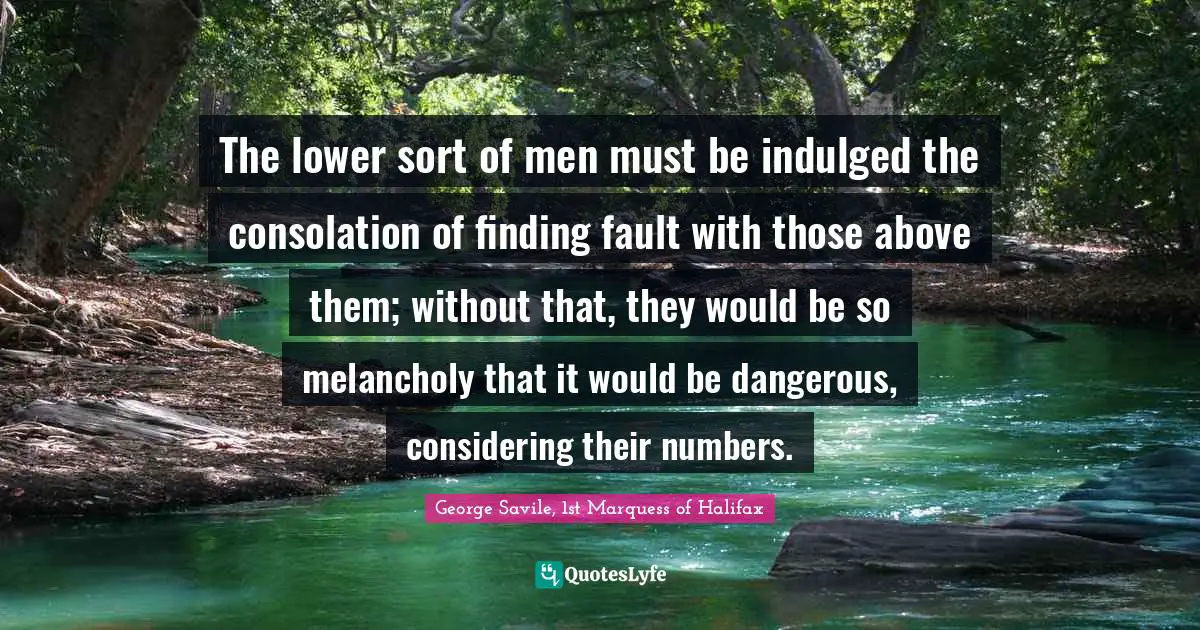 The lower sort of men must be indulged the consolation of finding fault with those above them; without that, they would be so melancholy that it would be dangerous, considering their numbers.
