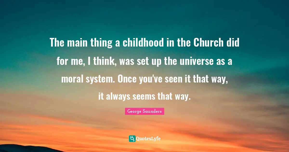 The main thing a childhood in the Church did for me, I think, was set up the universe as a moral system. Once you've seen it that way, it always seems that way.