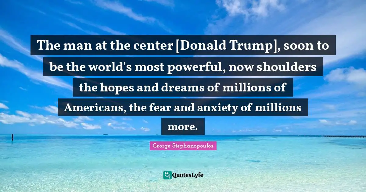 The man at the center [Donald Trump], soon to be the world's most powerful, now shoulders the hopes and dreams of millions of Americans, the fear and anxiety of millions more.