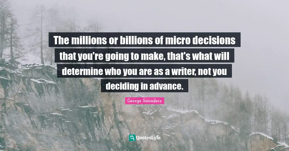 George Saunders Quotes: "The millions or billions of micro decisions that you're going to make, that's what will determine who you are as a writer, not you deciding in advance."
