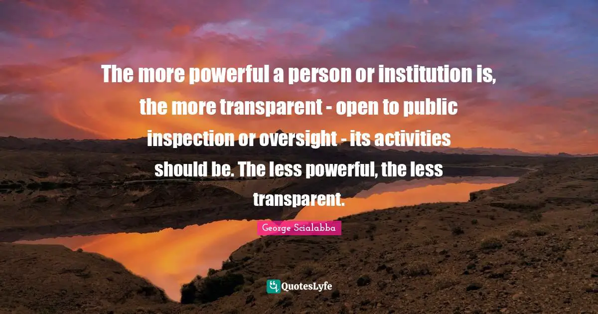 The more powerful a person or institution is, the more transparent - open to public inspection or oversight - its activities should be. The less powerful, the less transparent.