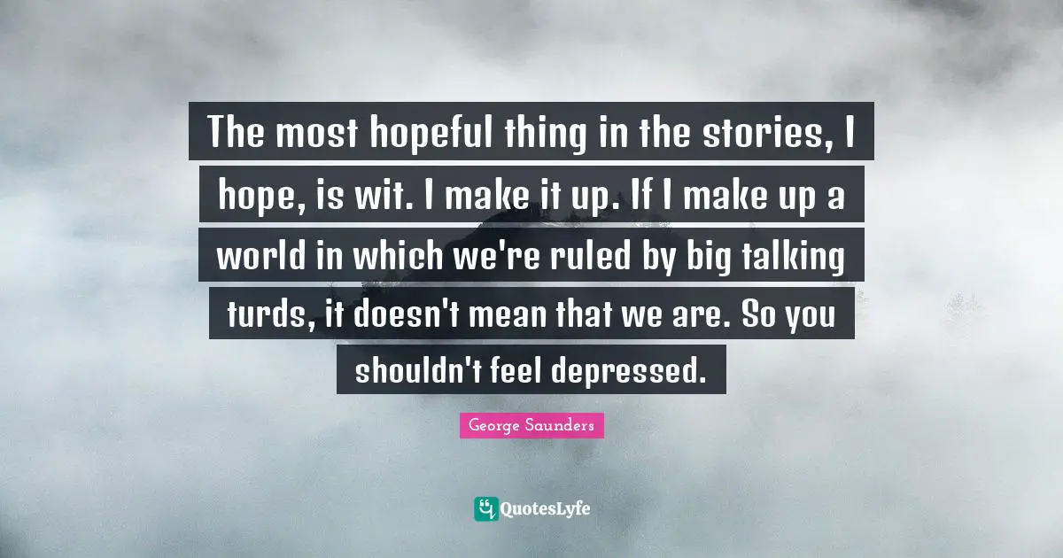 The most hopeful thing in the stories, I hope, is wit. I make it up. If I make up a world in which we're ruled by big talking turds, it doesn't mean that we are. So you shouldn't feel depressed.
