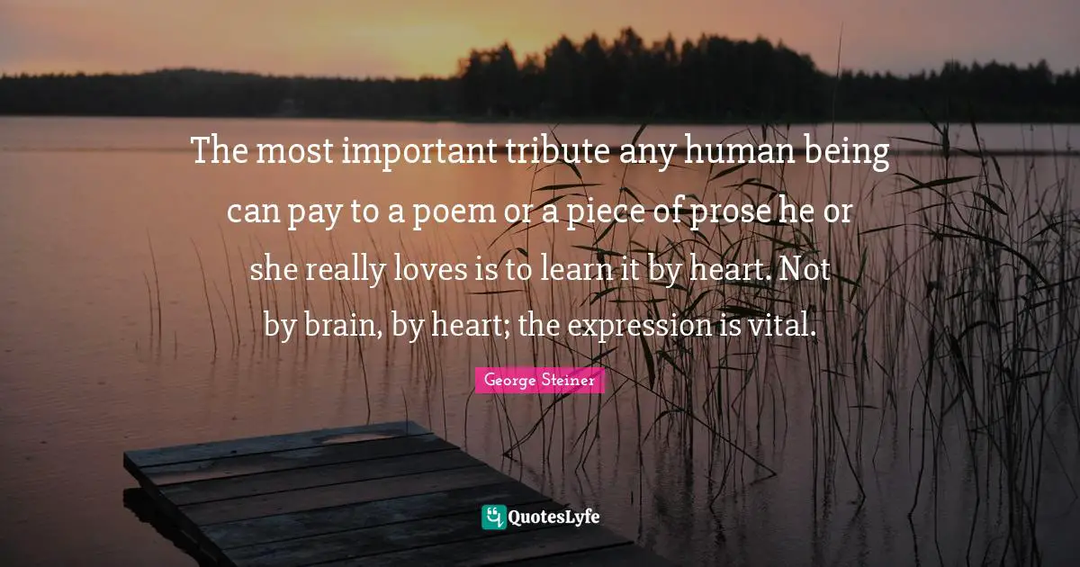 The most important tribute any human being can pay to a poem or a piece of prose he or she really loves is to learn it by heart. Not by brain, by heart; the expression is vital.