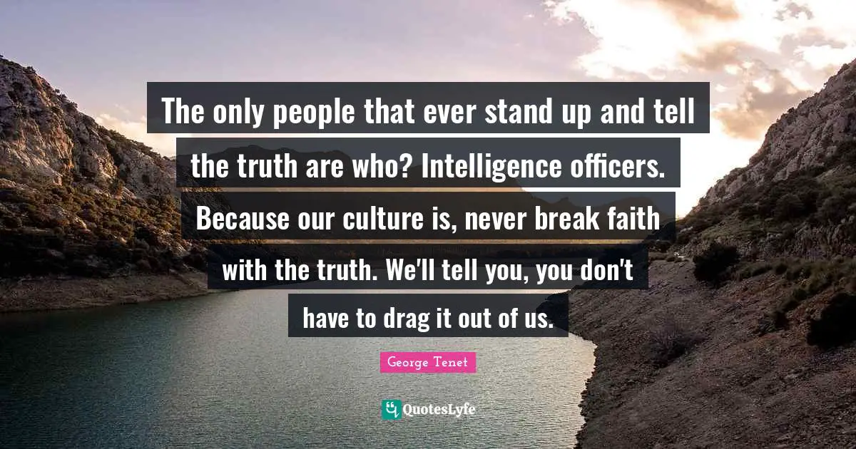The only people that ever stand up and tell the truth are who? Intelligence officers. Because our culture is, never break faith with the truth. We'll tell you, you don't have to drag it out of us.