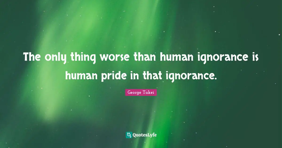 The only thing worse than human ignorance is human pride in that ignorance.