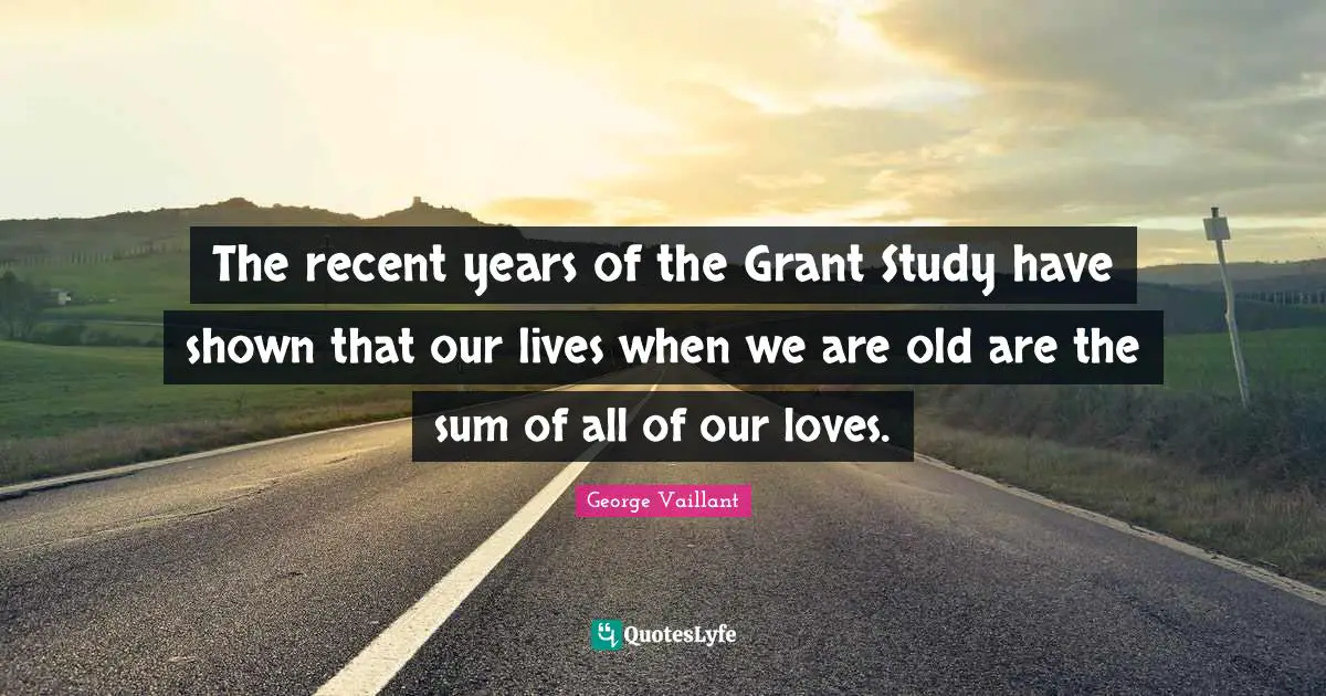The recent years of the Grant Study have shown that our lives when we are old are the sum of all of our loves.